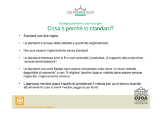 Standardized Work e Job Instruction 
Cosa e perché lo standard? 
• Standard vuol dire regola 
• Lo standard è la base della stabilità e quindi del miglioramento 
• Non può esservi miglioramento senza standard 
• Lo standard interessa tutte le Funzioni aziendali (produttive, di supporto alla produzione, 
“centrali-amministrative”) 
• Lo standard una volta fissato deve essere considerato solo come “un buon metodo 
disponibile al momento” e non “il migliore” perché ciascun metodo deve essere sempre 
migliorato: miglioramento continuo 
• L’approccio mentale giusto è quello di considerare il metodo con cui si stanno facendo 
attualmente le cose come il metodo peggiore per farle! 
 