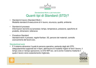 Standardized Work e Job Instruction 
Quanti tipi di Standard (STD)? 
• Standard di lavoro (Standard Work ) 
Modalità standard di esecuzione di in lavoro, sicurezza, qualità, ambiente 
• Standard di processo 
Informazioni tecniche sul processo: tempo, temperatura, pressione, specifiche di 
prodotto, dimensioni, tolleranze 
• Procedure Standard 
Standard work in process, regole Kanban, 5S, percorsi dei materiali, controllo 
avanzamento del lavoro ecc. 
Standardized work 
• È il sistema attraverso il quale le persone operative, partendo dagli altri STD, 
adeguatamente supportati ed in team, definiscono le modalità migliori di fare il lavoro, il 
tempo ciclo e il tempo operazione, lo STD WIP ecc. ed è anche il sistema mediante il 
quale il lavoro viene costantemente migliorato. 
 