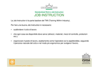 Standardized Work e Job Instruction 
JOB INSTRUCTION 
La Job Instruction è la parte basilare del TWI (Training Within Industry). 
Per fare una buona Job Instruction è necessario: 
• suddividere il ciclo di lavoro 
• che ogni cosa sia disponibile dove serve (attrezzi, materiali, mezzi di controllo, protezioni 
ecc.) 
• organizzare il posto di lavoro, esattamente come l’operatore se lo aspetterebbe, seguendo 
il percorso naturale del ciclo e nel modo più ergonomico per svolgere il lavoro. 
 