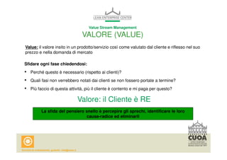 Value Stream Management 
VALORE (VALUE) 
Value: il valore insito in un prodotto/servizio così come valutato dal cliente e riflesso nel suo 
prezzo e nella domanda di mercato 
Sfidare ogni fase chiedendosi: 
• Perché questo è necessario (rispetto ai clienti)? 
• Quali fasi non verrebbero notati dai clienti se non fossero portate a termine? 
• Più faccio di questa attività, più il cliente è contento e mi paga per questo? 
Valore: il Cliente è RE 
La sfida del pensiero snello è percepire gli sprechi, identificare le loro 
cause-radice ed eliminarli 
 