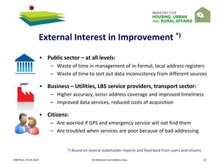MINISTRY FOR
HOUSING, URBAN
AND RURAL AFFAIRS
External Interest in Improvement *)
• Public sector – at all levels:
– Waste of time in management of in-formal, local address registers
– Waste of time to sort out data inconsistency from different sources
• Business – Utilities, LBS service providers, transport sector:
– Higher accuracy, better address coverage and improved timeliness
– Improved data services, reduced costs of acquisition
• Citizens:
– Are worried if GPS and emergency service will not find them
– Are troubled when services are poor because of bad addressing
*) Based on several stakeholder reports and feed back from users and citizens
OSM Paris, 04-04-2014 DK Addresses and Address Data 18
 