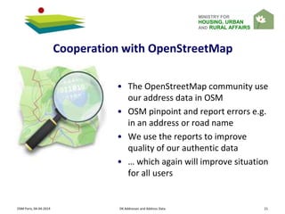MINISTRY FOR
HOUSING, URBAN
AND RURAL AFFAIRS
Cooperation with OpenStreetMap
OSM Paris, 04-04-2014 DK Addresses and Address Data 21
• The OpenStreetMap community use
our address data in OSM
• OSM pinpoint and report errors e.g.
in an address or road name
• We use the reports to improve
quality of our authentic data
• … which again will improve situation
for all users
 