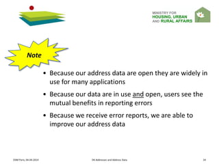 MINISTRY FOR
HOUSING, URBAN
AND RURAL AFFAIRS
OSM Paris, 04-04-2014 DK Addresses and Address Data 24
• Because our address data are open they are widely in
use for many applications
• Because our data are in use and open, users see the
mutual benefits in reporting errors
• Because we receive error reports, we are able to
improve our address data
Note
 