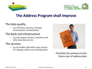 MINISTRY FOR
HOUSING, URBAN
AND RURAL AFFAIRS
OSM Paris, 04-04-2014 DK Addresses and Address Data 28
The data quality
– e.g. timeliness, accuracy, coverage,
harmonization, standardization
The back end infrastructure
– e.g. base register systems, coherence with
other basic data sets etc.
The services
– E.g. by reliable, high-effect, open services
for mapping, online access and download
Therefore ten promises to the
future user of address data
The Address Program shall Improve
 