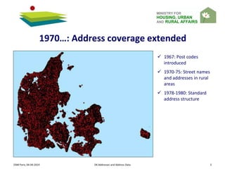 MINISTRY FOR
HOUSING, URBAN
AND RURAL AFFAIRS
OSM Paris, 04-04-2014 DK Addresses and Address Data 3
1970…: Address coverage extended
 1967: Post codes
introduced
 1970-75: Street names
and addresses in rural
areas
 1978-1980: Standard
address structure
 