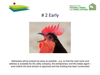 MINISTRY FOR
HOUSING, URBAN
AND RURAL AFFAIRS
# 2 Early
Addresses will be present as early as possible - e.g. so that the road name and
address is available for the utility company, the entrepreneur and the estate agent –
even before the land division is approved and the building has been constructed
 