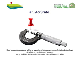 MINISTRY FOR
HOUSING, URBAN
AND RURAL AFFAIRS
Data is unambiguous and will have a positional accuracy which reflects the technologic
development and the user’s needs
– e.g. for hand held mobile devices for navigation and location
# 5 Accurate
 