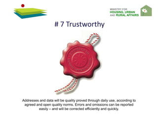 MINISTRY FOR
HOUSING, URBAN
AND RURAL AFFAIRS
Addresses and data will be quality proved through daily use, according to
agreed and open quality norms. Errors and omissions can be reported
easily – and will be corrected efficiently and quickly.
# 7 Trustworthy
 
