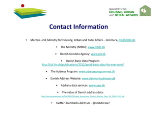 MINISTRY FOR
HOUSING, URBAN
AND RURAL AFFAIRS
Contact Information
• Morten Lind, Ministry for Housing, Urban and Rural Affairs – Denmark, mli@mbbl.dk
• The Ministry (MBBL): www.mbbl.dk
• Danish Geodata Agency: www.gst.dk
• Danish Basic Data Program:
http://uk.fm.dk/publications/2012/good-basic-data-for-everyone/
• The Address Program: www.adresseprogrammet.dk
• Danish Address Website: www.danmarksadresser.dk
• Address data services: www.aws.dk
• The value of Danish address data:
http://danmarksadresser.dk/file/389579/Value_Assessment_Danish_Address_Data_UK_2010-07-07.pdf
• Twitter: Danmarks Adresser - @DKAdresser
 