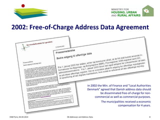 MINISTRY FOR
HOUSING, URBAN
AND RURAL AFFAIRS
OSM Paris, 04-04-2014 DK Addresses and Address Data 8
2002: Free-of-Charge Address Data Agreement
In 2002 the Min. of Finance and ”Local Authorities
Denmark” agreed that Danish address data should
be disseminated free-of-charge for non-
commercial as well as commercial purposes.
The municipalities received a economic
compensation for 4 years.
 