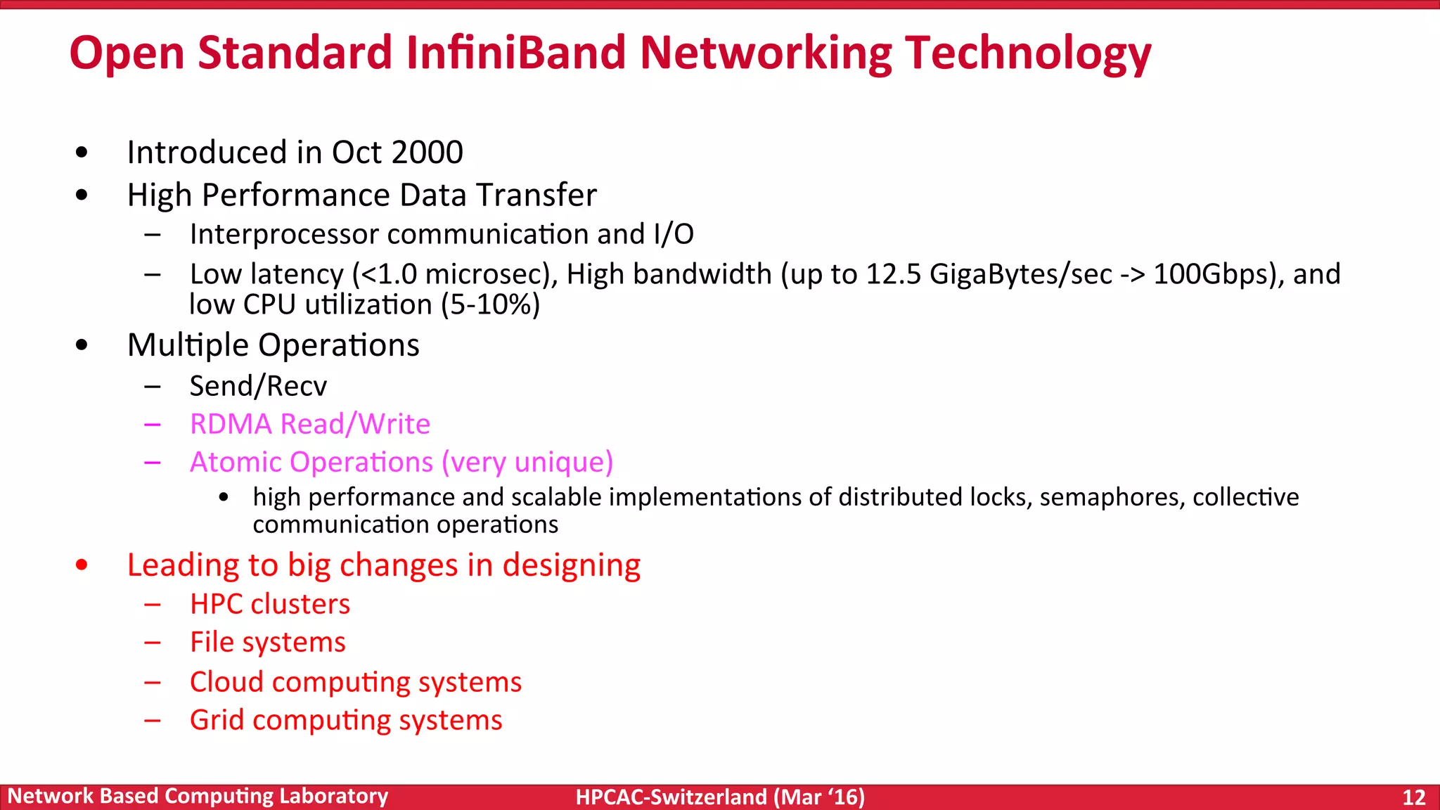 HPCAC-Switzerland	(Mar	‘16) 12	Network	Based	Compu4ng	Laboratory •  Introduced	in	Oct	2000 •  High	Performance	Data	Transfer –  Interprocessor	communicaFon	and	I/O –  Low	latency	(<1.0	microsec),	High	bandwidth	(up	to	12.5	GigaBytes/sec	->	100Gbps),	and low	CPU	uFlizaFon	(5-10%) •  MulFple	OperaFons –  Send/Recv –  RDMA	Read/Write –  Atomic	OperaFons	(very	unique) •  high	performance	and	scalable	implementaFons	of	distributed	locks,	semaphores,	collecFve communicaFon	operaFons •  Leading	to	big	changes	in	designing –  HPC	clusters –  File	systems –  Cloud	compuFng	systems –  Grid	compuFng	systems Open	Standard	InﬁniBand	Networking	Technology 