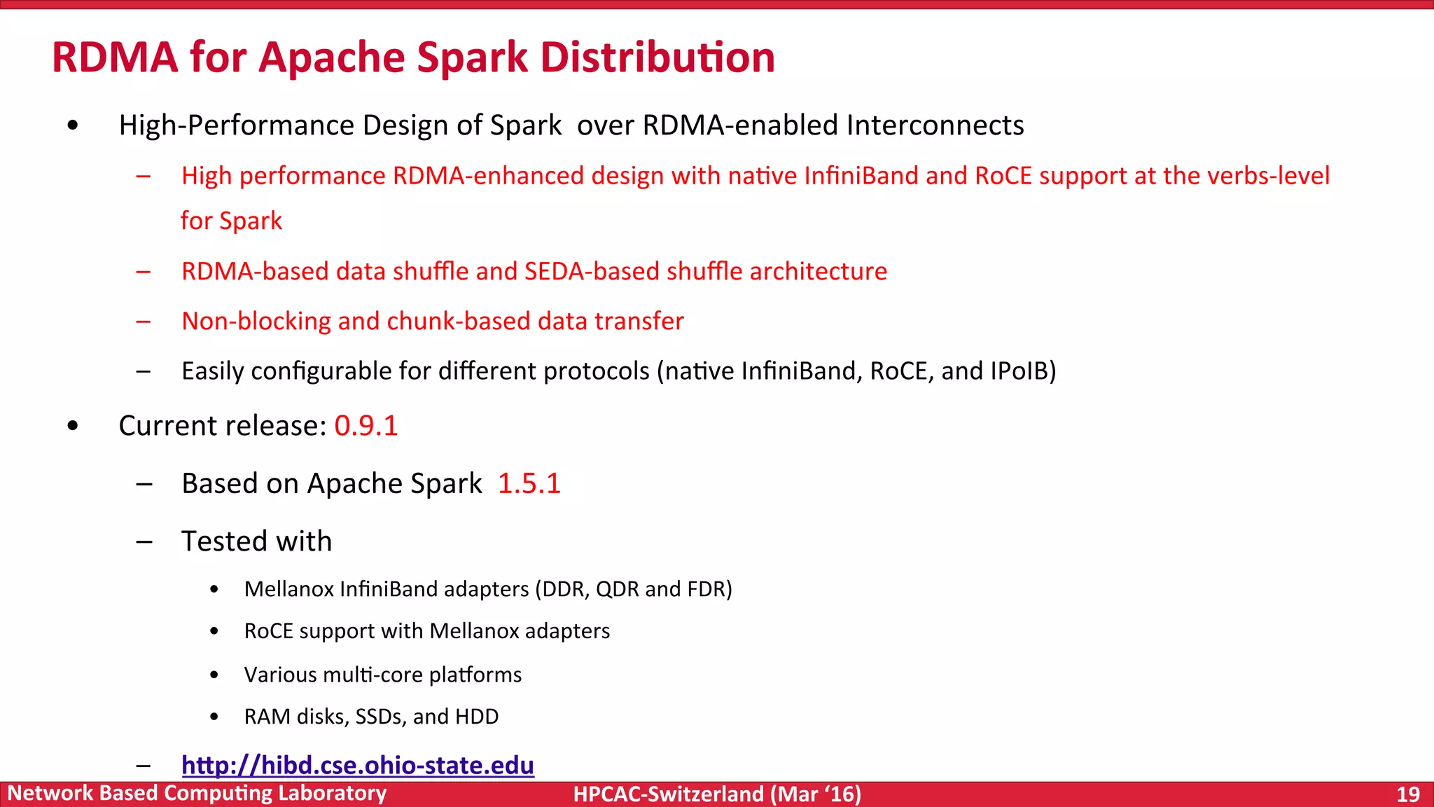 HPCAC-Switzerland	(Mar	‘16) 19	Network	Based	Compu4ng	Laboratory •  High-Performance	Design	of	Spark	over	RDMA-enabled	Interconnects –  High	performance	RDMA-enhanced	design	with	naFve	InﬁniBand	and	RoCE	support	at	the	verbs-level for	Spark –  RDMA-based	data	shuﬄe	and	SEDA-based	shuﬄe	architecture –  Non-blocking	and	chunk-based	data	transfer –  Easily	conﬁgurable	for	diﬀerent	protocols	(naFve	InﬁniBand,	RoCE,	and	IPoIB) •  Current	release:	0.9.1 –  Based	on	Apache	Spark	1.5.1 –  Tested	with •  Mellanox	InﬁniBand	adapters	(DDR,	QDR	and	FDR) •  RoCE	support	with	Mellanox	adapters •  Various	mulF-core	pla|orms •  RAM	disks,	SSDs,	and	HDD –  hWp://hibd.cse.ohio-state.edu RDMA	for	Apache	Spark	Distribu4on 