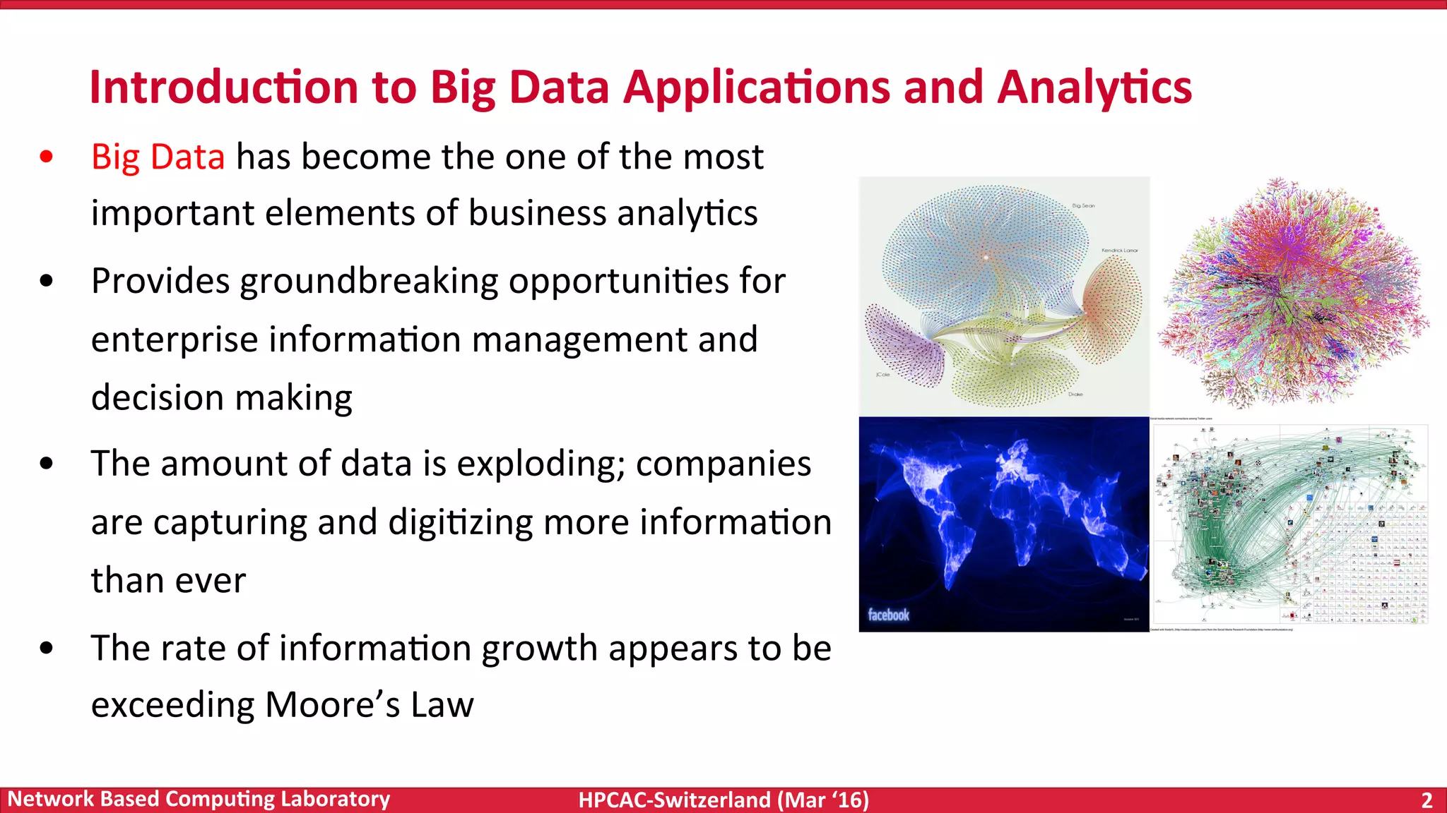 HPCAC-Switzerland	(Mar	‘16) 2	Network	Based	Compu4ng	Laboratory •  Big	Data	has	become	the	one	of	the	most important	elements	of	business	analyFcs •  Provides	groundbreaking	opportuniFes	for enterprise	informaFon	management	and decision	making •  The	amount	of	data	is	exploding;	companies are	capturing	and	digiFzing	more	informaFon than	ever •  The	rate	of	informaFon	growth	appears	to	be exceeding	Moore’s	Law Introduc4on	to	Big	Data	Applica4ons	and	Analy4cs 