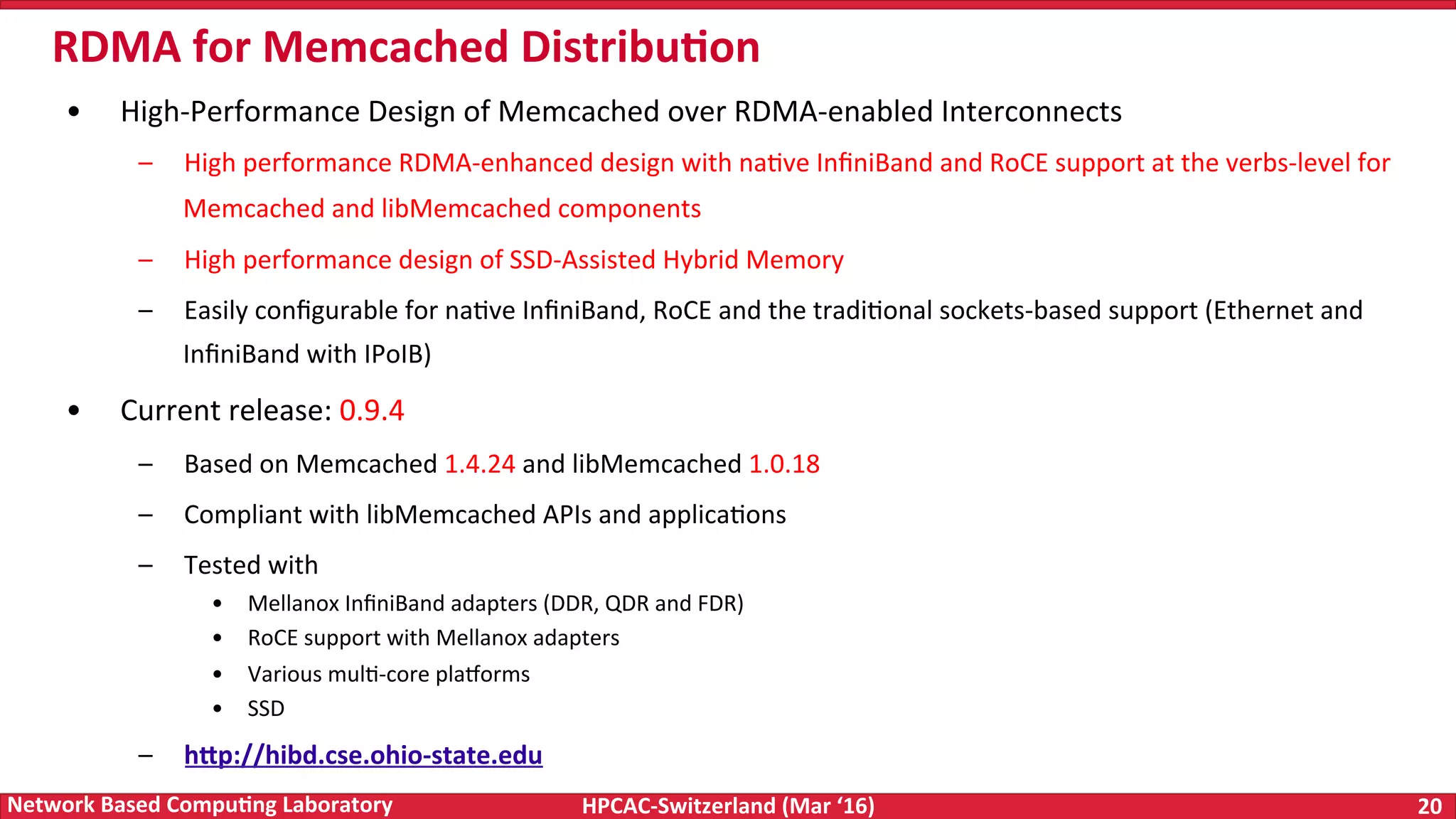 HPCAC-Switzerland	(Mar	‘16) 20	Network	Based	Compu4ng	Laboratory •  High-Performance	Design	of	Memcached	over	RDMA-enabled	Interconnects –  High	performance	RDMA-enhanced	design	with	naFve	InﬁniBand	and	RoCE	support	at	the	verbs-level	for Memcached	and	libMemcached	components –  High	performance	design	of	SSD-Assisted	Hybrid	Memory –  Easily	conﬁgurable	for	naFve	InﬁniBand,	RoCE	and	the	tradiFonal	sockets-based	support	(Ethernet	and InﬁniBand	with	IPoIB) •  Current	release:	0.9.4 –  Based	on	Memcached	1.4.24	and	libMemcached	1.0.18 –  Compliant	with	libMemcached	APIs	and	applicaFons –  Tested	with •  Mellanox	InﬁniBand	adapters	(DDR,	QDR	and	FDR) •  RoCE	support	with	Mellanox	adapters •  Various	mulF-core	pla|orms •  SSD –  hWp://hibd.cse.ohio-state.edu RDMA	for	Memcached	Distribu4on 