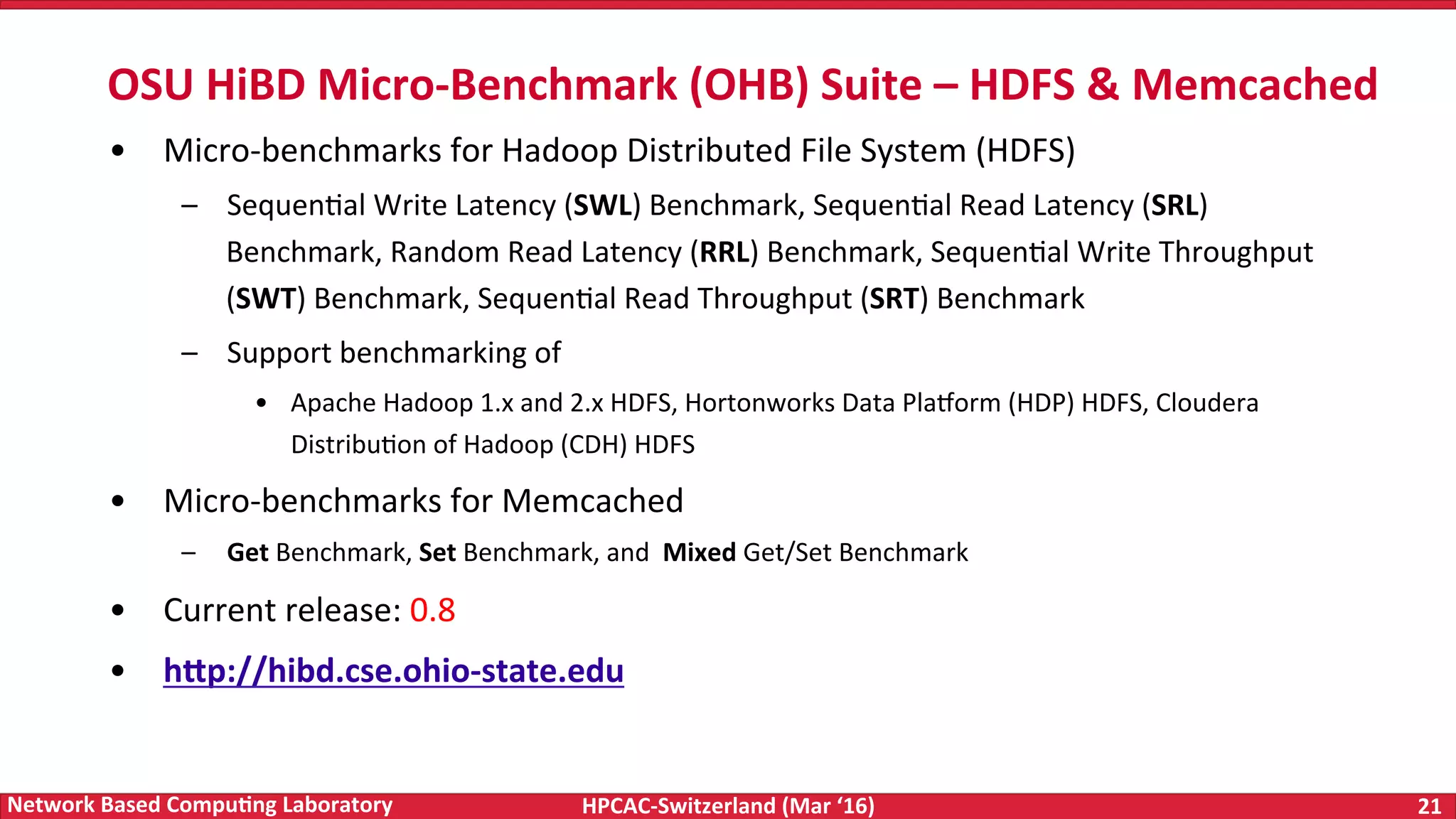HPCAC-Switzerland	(Mar	‘16) 21	Network	Based	Compu4ng	Laboratory •  Micro-benchmarks	for	Hadoop	Distributed	File	System	(HDFS) –  SequenFal	Write	Latency	(SWL)	Benchmark,	SequenFal	Read	Latency	(SRL) Benchmark,	Random	Read	Latency	(RRL)	Benchmark,	SequenFal	Write	Throughput (SWT)	Benchmark,	SequenFal	Read	Throughput	(SRT)	Benchmark –  Support	benchmarking	of •  Apache	Hadoop	1.x	and	2.x	HDFS,	Hortonworks	Data	Pla|orm	(HDP)	HDFS,	Cloudera DistribuFon	of	Hadoop	(CDH)	HDFS •  Micro-benchmarks	for	Memcached –  Get	Benchmark,	Set	Benchmark,	and	Mixed	Get/Set	Benchmark •  Current	release:	0.8 •  hWp://hibd.cse.ohio-state.edu OSU	HiBD	Micro-Benchmark	(OHB)	Suite	–	HDFS	&	Memcached 