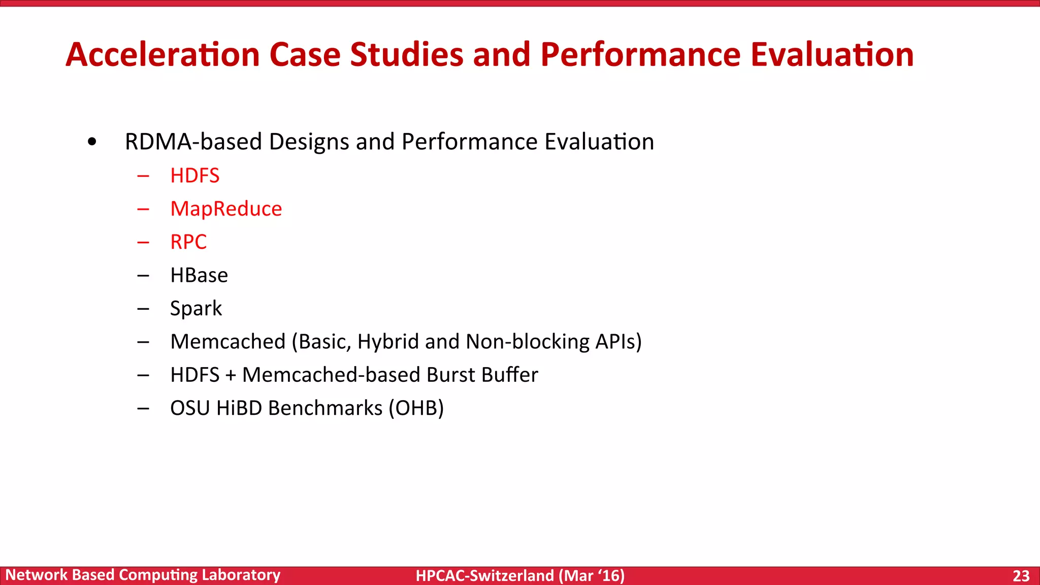 HPCAC-Switzerland	(Mar	‘16) 23	Network	Based	Compu4ng	Laboratory •  RDMA-based	Designs	and	Performance	EvaluaFon –  HDFS –  MapReduce –  RPC –  HBase –  Spark –  Memcached	(Basic,	Hybrid	and	Non-blocking	APIs) –  HDFS	+	Memcached-based	Burst	Buﬀer –  OSU	HiBD	Benchmarks	(OHB) Accelera4on	Case	Studies	and	Performance	Evalua4on 