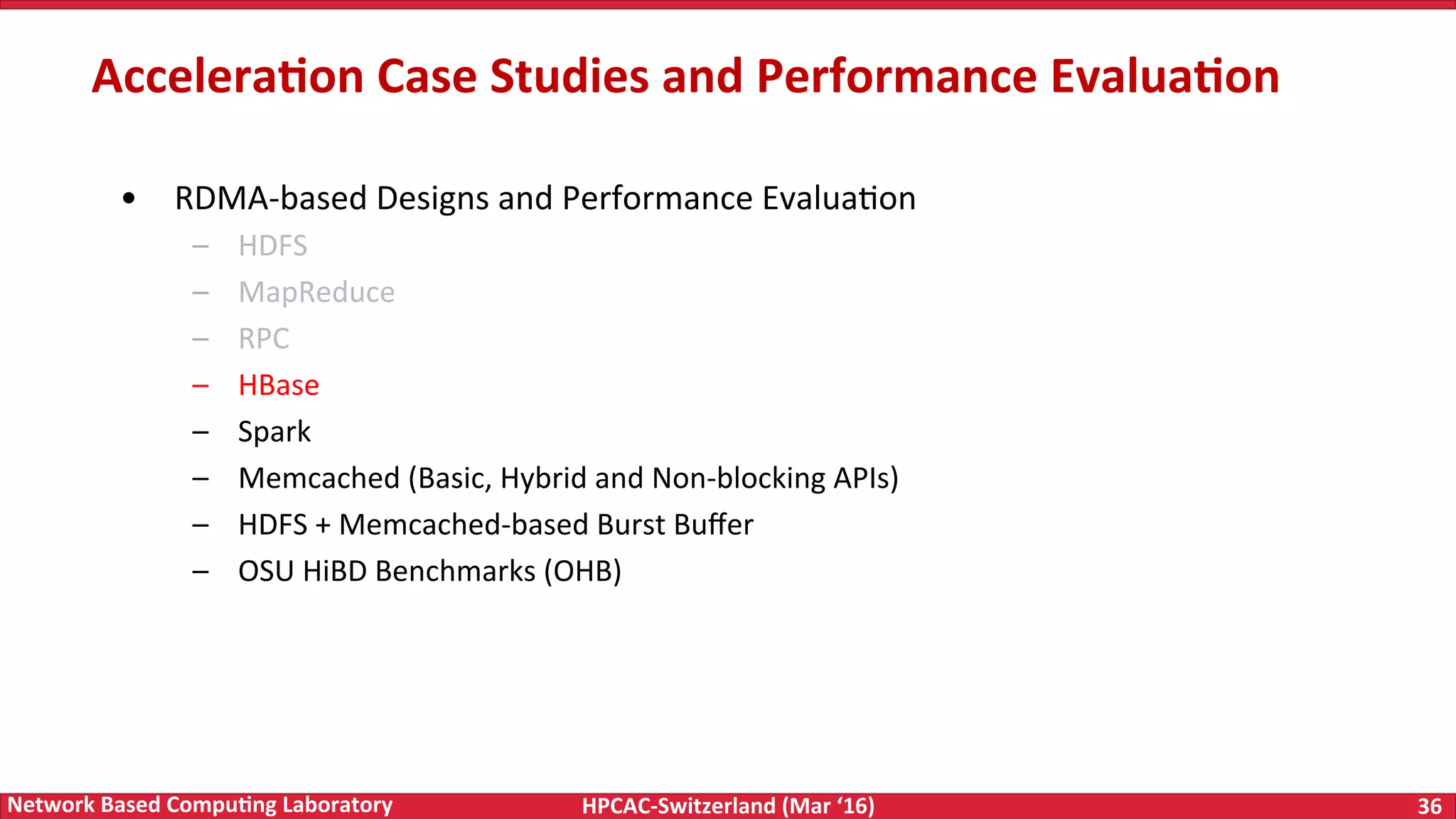 HPCAC-Switzerland	(Mar	‘16) 36	Network	Based	Compu4ng	Laboratory •  RDMA-based	Designs	and	Performance	EvaluaFon –  HDFS –  MapReduce –  RPC –  HBase –  Spark –  Memcached	(Basic,	Hybrid	and	Non-blocking	APIs) –  HDFS	+	Memcached-based	Burst	Buﬀer –  OSU	HiBD	Benchmarks	(OHB) Accelera4on	Case	Studies	and	Performance	Evalua4on 