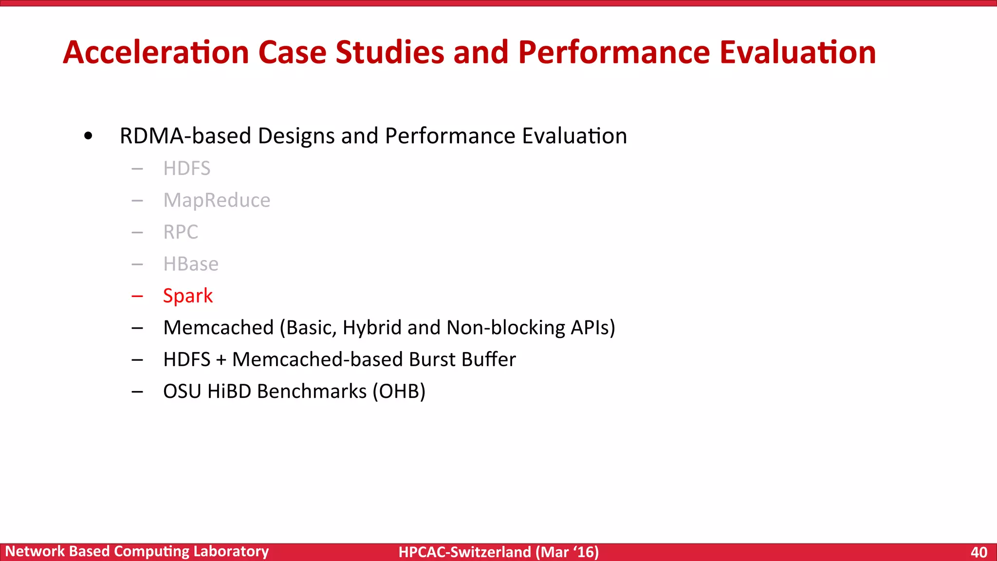 HPCAC-Switzerland	(Mar	‘16) 40	Network	Based	Compu4ng	Laboratory •  RDMA-based	Designs	and	Performance	EvaluaFon –  HDFS –  MapReduce –  RPC –  HBase –  Spark –  Memcached	(Basic,	Hybrid	and	Non-blocking	APIs) –  HDFS	+	Memcached-based	Burst	Buﬀer –  OSU	HiBD	Benchmarks	(OHB) Accelera4on	Case	Studies	and	Performance	Evalua4on 