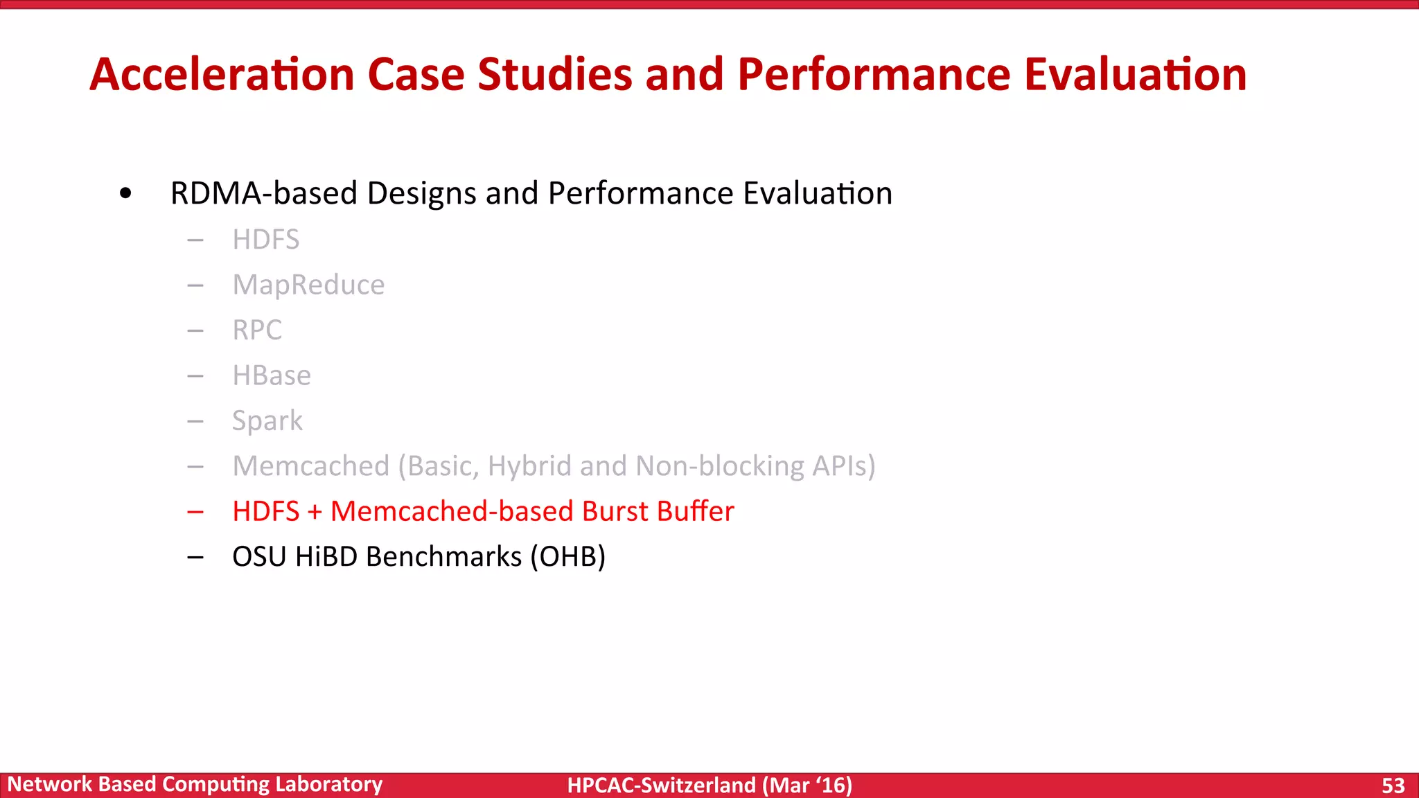 HPCAC-Switzerland	(Mar	‘16) 53	Network	Based	Compu4ng	Laboratory •  RDMA-based	Designs	and	Performance	EvaluaFon –  HDFS –  MapReduce –  RPC –  HBase –  Spark –  Memcached	(Basic,	Hybrid	and	Non-blocking	APIs) –  HDFS	+	Memcached-based	Burst	Buﬀer –  OSU	HiBD	Benchmarks	(OHB) Accelera4on	Case	Studies	and	Performance	Evalua4on 