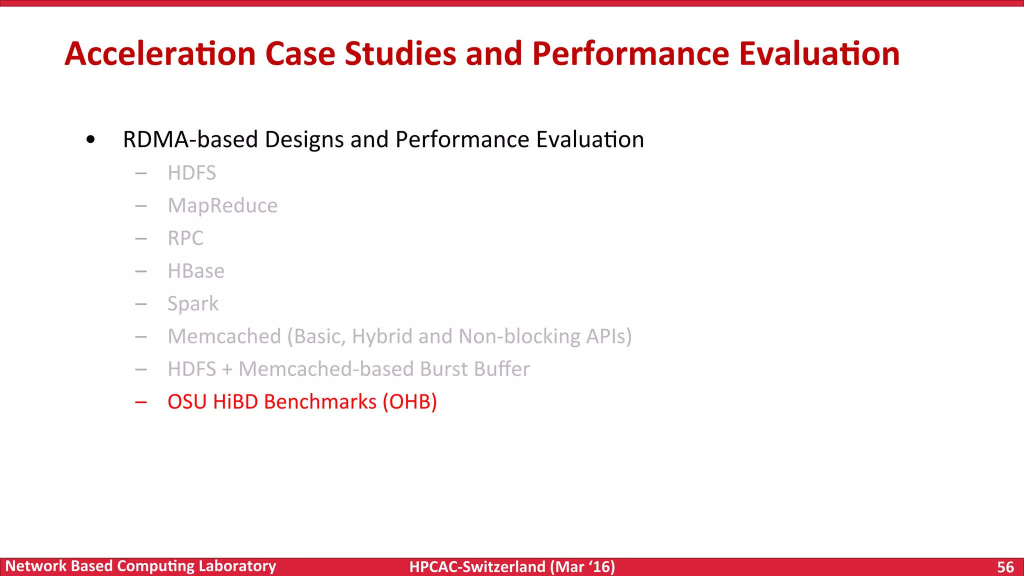 HPCAC-Switzerland	(Mar	‘16) 56	Network	Based	Compu4ng	Laboratory •  RDMA-based	Designs	and	Performance	EvaluaFon –  HDFS –  MapReduce –  RPC –  HBase –  Spark –  Memcached	(Basic,	Hybrid	and	Non-blocking	APIs) –  HDFS	+	Memcached-based	Burst	Buﬀer –  OSU	HiBD	Benchmarks	(OHB) Accelera4on	Case	Studies	and	Performance	Evalua4on 