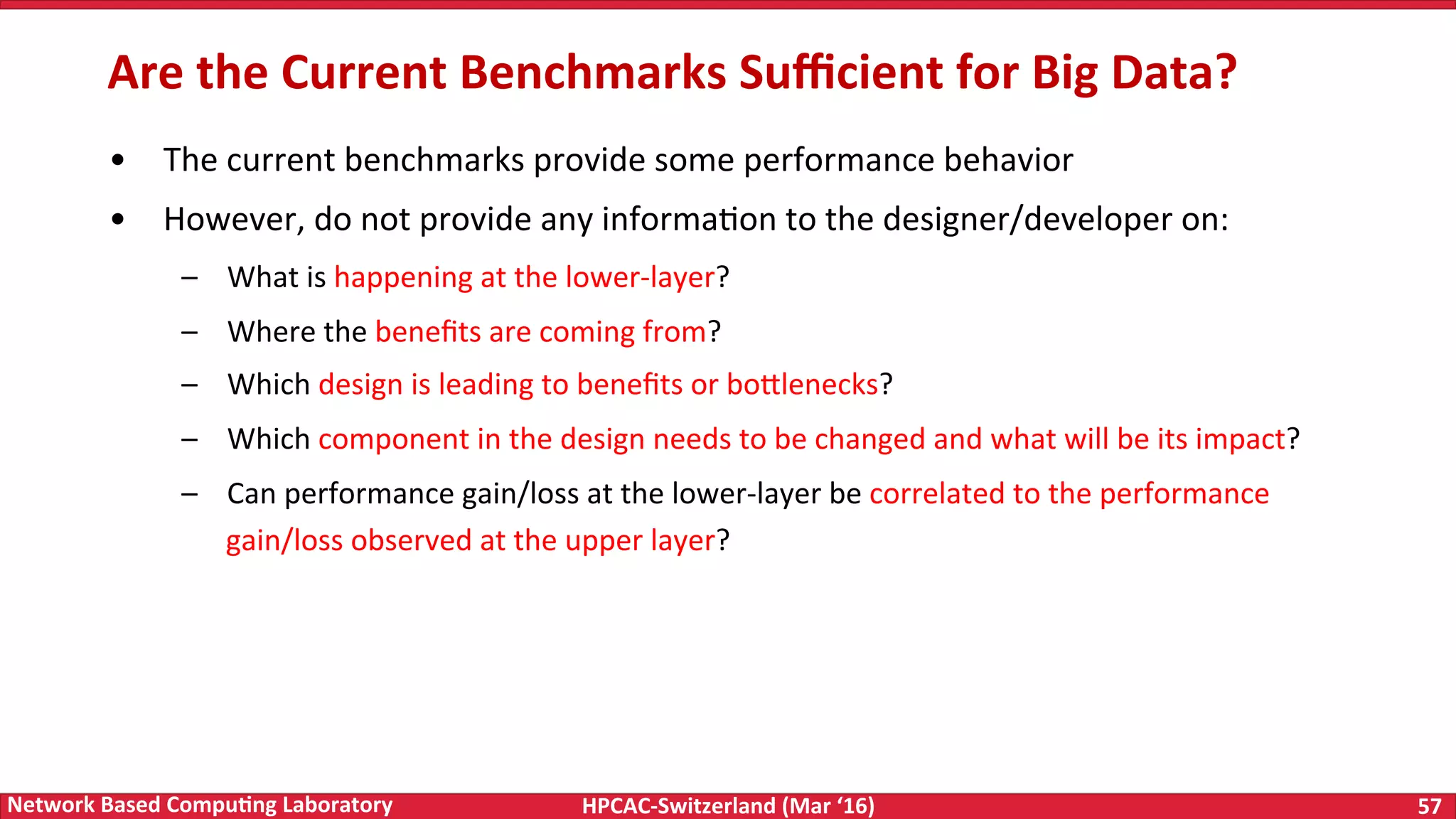 HPCAC-Switzerland	(Mar	‘16) 57	Network	Based	Compu4ng	Laboratory •  The	current	benchmarks	provide	some	performance	behavior •  However,	do	not	provide	any	informaFon	to	the	designer/developer	on: –  What	is	happening	at	the	lower-layer? –  Where	the	beneﬁts	are	coming	from? –  Which	design	is	leading	to	beneﬁts	or	bo<lenecks? –  Which	component	in	the	design	needs	to	be	changed	and	what	will	be	its	impact? –  Can	performance	gain/loss	at	the	lower-layer	be	correlated	to	the	performance gain/loss	observed	at	the	upper	layer? Are	the	Current	Benchmarks	Suﬃcient	for	Big	Data? 