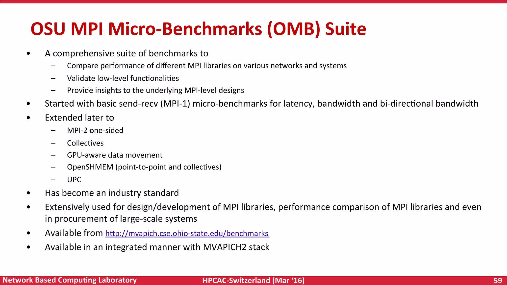 HPCAC-Switzerland	(Mar	‘16) 59	Network	Based	Compu4ng	Laboratory •  A	comprehensive	suite	of	benchmarks	to –  Compare	performance	of	diﬀerent	MPI	libraries	on	various	networks	and	systems –  Validate	low-level	funcFonaliFes –  Provide	insights	to	the	underlying	MPI-level	designs •  Started	with	basic	send-recv	(MPI-1)	micro-benchmarks	for	latency,	bandwidth	and	bi-direcFonal	bandwidth •  Extended	later	to –  MPI-2	one-sided –  CollecFves –  GPU-aware	data	movement –  OpenSHMEM	(point-to-point	and	collecFves) –  UPC •  Has	become	an	industry	standard •  Extensively	used	for	design/development	of	MPI	libraries,	performance	comparison	of	MPI	libraries	and	even in	procurement	of	large-scale	systems •  Available	from	h<p://mvapich.cse.ohio-state.edu/benchmarks •  Available	in	an	integrated	manner	with	MVAPICH2	stack OSU	MPI	Micro-Benchmarks	(OMB)	Suite 