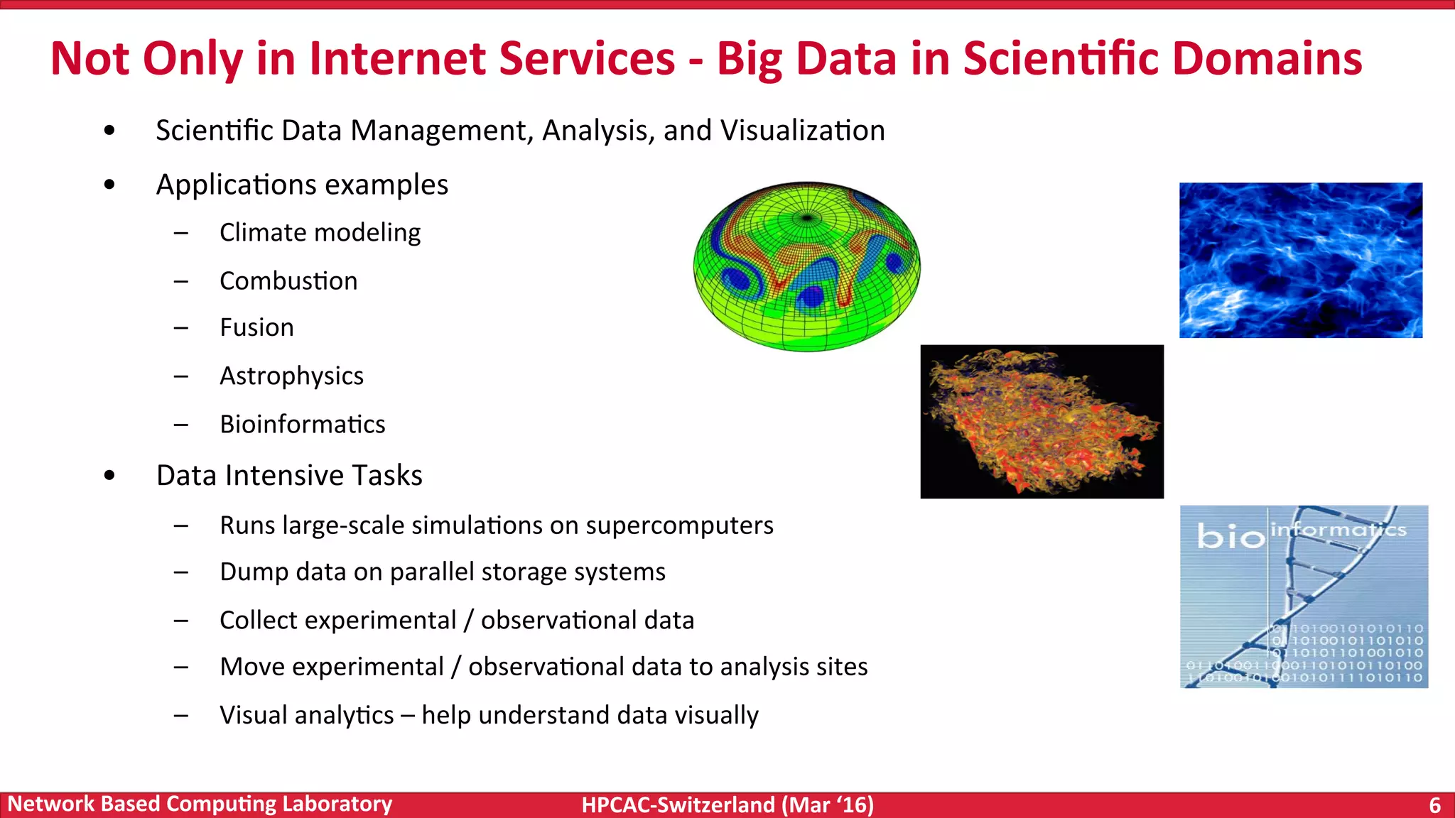 HPCAC-Switzerland	(Mar	‘16) 6	Network	Based	Compu4ng	Laboratory •  ScienFﬁc	Data	Management,	Analysis,	and	VisualizaFon •  ApplicaFons	examples –  Climate	modeling –  CombusFon –  Fusion –  Astrophysics –  BioinformaFcs •  Data	Intensive	Tasks –  Runs	large-scale	simulaFons	on	supercomputers –  Dump	data	on	parallel	storage	systems –  Collect	experimental	/	observaFonal	data –  Move	experimental	/	observaFonal	data	to	analysis	sites –  Visual	analyFcs	–	help	understand	data	visually Not	Only	in	Internet	Services	-	Big	Data	in	Scien4ﬁc	Domains 