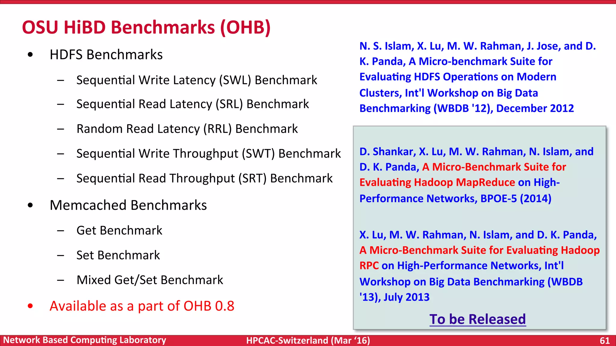 HPCAC-Switzerland	(Mar	‘16) 61	Network	Based	Compu4ng	Laboratory •  HDFS	Benchmarks –  SequenFal	Write	Latency	(SWL)	Benchmark –  SequenFal	Read	Latency	(SRL)	Benchmark –  Random	Read	Latency	(RRL)	Benchmark –  SequenFal	Write	Throughput	(SWT)	Benchmark –  SequenFal	Read	Throughput	(SRT)	Benchmark •  Memcached	Benchmarks –  Get	Benchmark –  Set	Benchmark –  Mixed	Get/Set	Benchmark •  Available	as	a	part	of	OHB	0.8 OSU	HiBD	Benchmarks	(OHB) N.	S.	Islam,	X.	Lu,	M.	W.	Rahman,	J.	Jose,	and	D. K.	Panda,	A	Micro-benchmark	Suite	for Evalua4ng	HDFS	Opera4ons	on	Modern Clusters,	Int'l	Workshop	on	Big	Data Benchmarking	(WBDB	'12),	December	2012 D.	Shankar,	X.	Lu,	M.	W.	Rahman,	N.	Islam,	and D.	K.	Panda,	A	Micro-Benchmark	Suite	for Evalua4ng	Hadoop	MapReduce	on	High- Performance	Networks,	BPOE-5	(2014) X.	Lu,	M.	W.	Rahman,	N.	Islam,	and	D.	K.	Panda, A	Micro-Benchmark	Suite	for	Evalua4ng	Hadoop RPC	on	High-Performance	Networks,	Int'l Workshop	on	Big	Data	Benchmarking	(WBDB '13),	July	2013 To	be	Released 