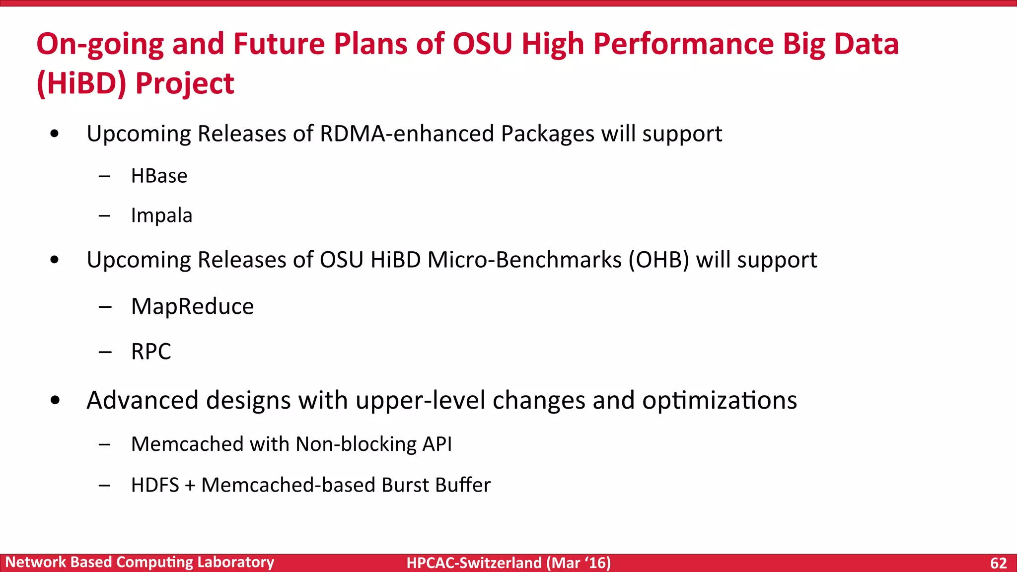 HPCAC-Switzerland	(Mar	‘16) 62	Network	Based	Compu4ng	Laboratory •  Upcoming	Releases	of	RDMA-enhanced	Packages	will	support –  HBase –  Impala •  Upcoming	Releases	of	OSU	HiBD	Micro-Benchmarks	(OHB)	will	support –  MapReduce –  RPC •  Advanced	designs	with	upper-level	changes	and	opFmizaFons –  Memcached	with	Non-blocking	API –  HDFS	+	Memcached-based	Burst	Buﬀer On-going	and	Future	Plans	of	OSU	High	Performance	Big	Data (HiBD)	Project 