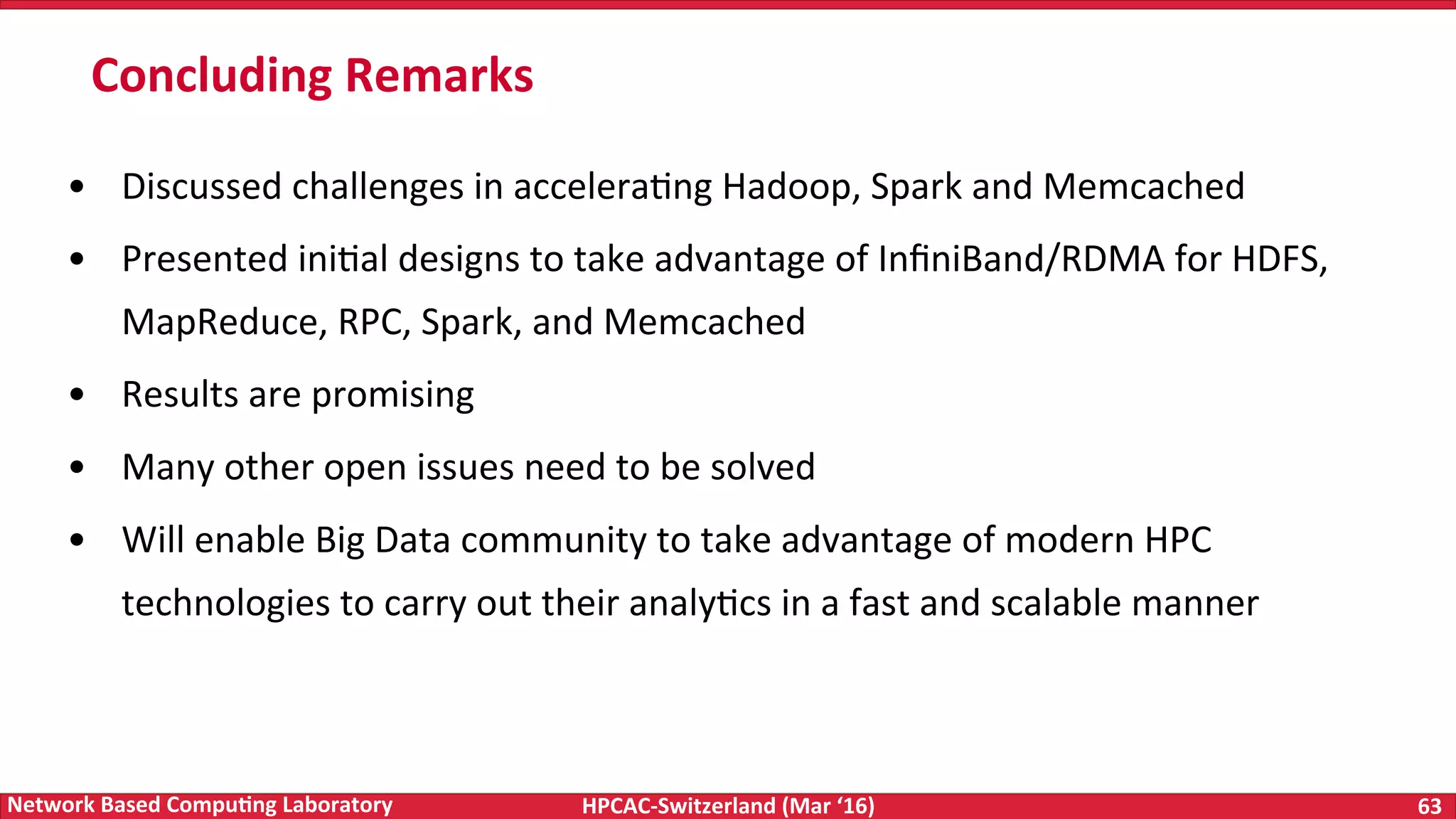 HPCAC-Switzerland	(Mar	‘16) 63	Network	Based	Compu4ng	Laboratory •  Discussed	challenges	in	acceleraFng	Hadoop,	Spark	and	Memcached •  Presented	iniFal	designs	to	take	advantage	of	InﬁniBand/RDMA	for	HDFS, MapReduce,	RPC,	Spark,	and	Memcached •  Results	are	promising •  Many	other	open	issues	need	to	be	solved •  Will	enable	Big	Data	community	to	take	advantage	of	modern	HPC technologies	to	carry	out	their	analyFcs	in	a	fast	and	scalable	manner Concluding	Remarks 