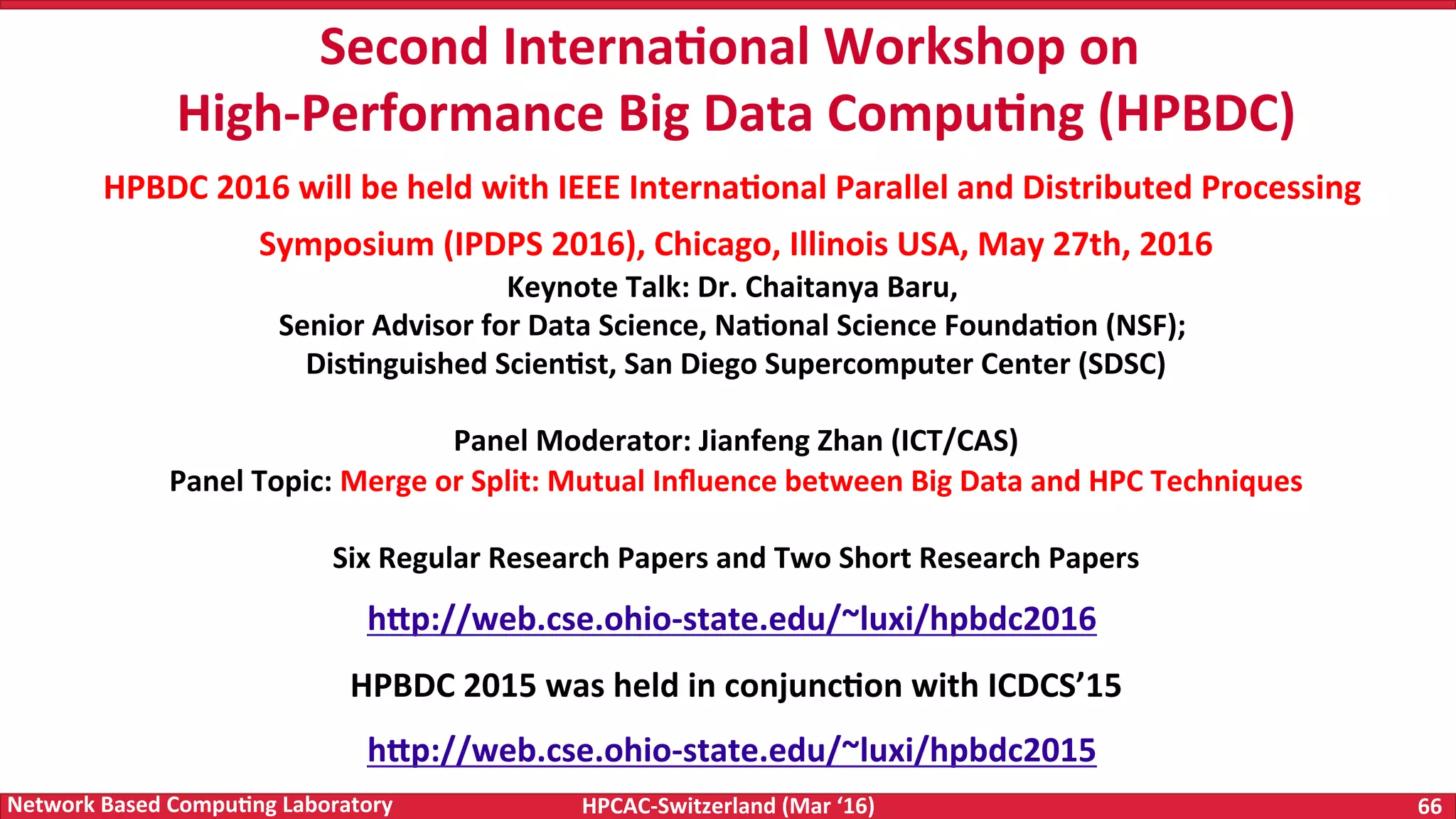 HPCAC-Switzerland	(Mar	‘16) 66	Network	Based	Compu4ng	Laboratory Second	Interna4onal	Workshop	on High-Performance	Big	Data	Compu4ng	(HPBDC) HPBDC	2016	will	be	held	with	IEEE	Interna4onal	Parallel	and	Distributed	Processing Symposium	(IPDPS	2016),	Chicago,	Illinois	USA,	May	27th,	2016 Keynote	Talk:	Dr.	Chaitanya	Baru, Senior	Advisor	for	Data	Science,	Na4onal	Science	Founda4on	(NSF); Dis4nguished	Scien4st,	San	Diego	Supercomputer	Center	(SDSC) Panel	Moderator:	Jianfeng	Zhan	(ICT/CAS) Panel	Topic:	Merge	or	Split:	Mutual	Inﬂuence	between	Big	Data	and	HPC	Techniques Six	Regular	Research	Papers	and	Two	Short	Research	Papers hWp://web.cse.ohio-state.edu/~luxi/hpbdc2016 HPBDC	2015	was	held	in	conjunc4on	with	ICDCS’15 hWp://web.cse.ohio-state.edu/~luxi/hpbdc2015 