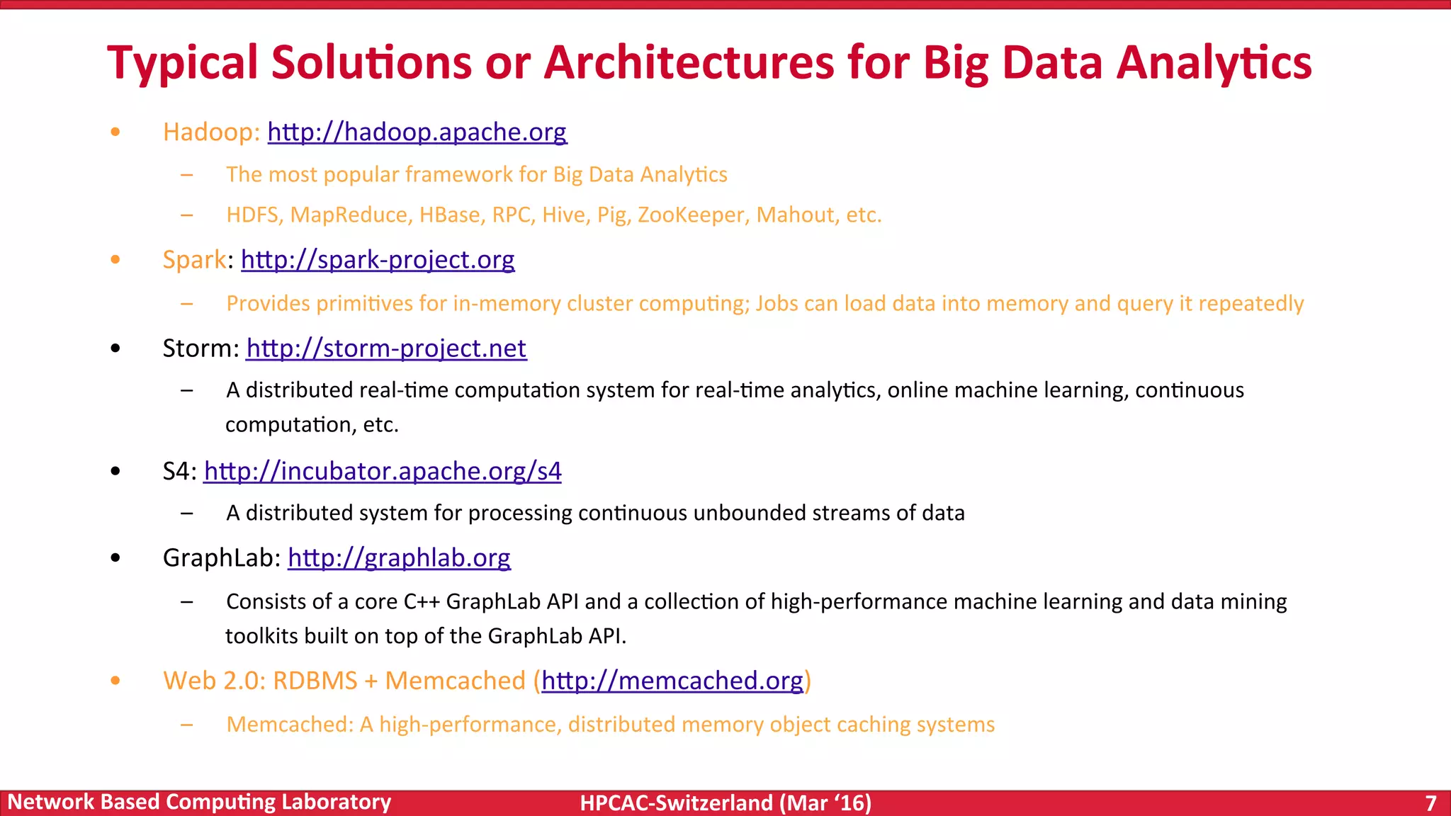 HPCAC-Switzerland	(Mar	‘16) 7	Network	Based	Compu4ng	Laboratory •  Hadoop:	h<p://hadoop.apache.org –  The	most	popular	framework	for	Big	Data	AnalyFcs –  HDFS,	MapReduce,	HBase,	RPC,	Hive,	Pig,	ZooKeeper,	Mahout,	etc. •  Spark:	h<p://spark-project.org –  Provides	primiFves	for	in-memory	cluster	compuFng;	Jobs	can	load	data	into	memory	and	query	it	repeatedly •  Storm:	h<p://storm-project.net –  A	distributed	real-Fme	computaFon	system	for	real-Fme	analyFcs,	online	machine	learning,	conFnuous computaFon,	etc. •  S4:	h<p://incubator.apache.org/s4 –  A	distributed	system	for	processing	conFnuous	unbounded	streams	of	data •  GraphLab:	h<p://graphlab.org –  Consists	of	a	core	C++	GraphLab	API	and	a	collecFon	of	high-performance	machine	learning	and	data	mining toolkits	built	on	top	of	the	GraphLab	API. •  Web	2.0:	RDBMS	+	Memcached	(h<p://memcached.org) –  Memcached:	A	high-performance,	distributed	memory	object	caching	systems Typical	Solu4ons	or	Architectures	for	Big	Data	Analy4cs 