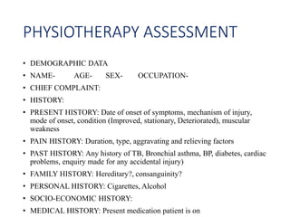 PHYSIOTHERAPY ASSESSMENT
• DEMOGRAPHIC DATA
• NAME- AGE- SEX- OCCUPATION-
• CHIEF COMPLAINT:
• HISTORY:
• PRESENT HISTORY: Date of onset of symptoms, mechanism of injury,
mode of onset, condition (Improved, stationary, Deteriorated), muscular
weakness
• PAIN HISTORY: Duration, type, aggravating and relieving factors
• PAST HISTORY: Any history of TB, Bronchial asthma, BP, diabetes, cardiac
problems, enquiry made for any accidental injury)
• FAMILY HISTORY: Hereditary?, consanguinity?
• PERSONAL HISTORY: Cigarettes, Alcohol
• SOCIO-ECONOMIC HISTORY:
• MEDICAL HISTORY: Present medication patient is on
 