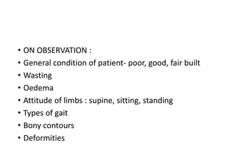 • ON OBSERVATION :
• General condition of patient- poor, good, fair built
• Wasting
• Oedema
• Attitude of limbs : supine, sitting, standing
• Types of gait
• Bony contours
• Deformities
 