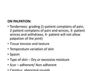 ON PALPATION:
• Tenderness- grading (1-patient complains of pain,
2-patient complains of pain and winces, 3- patient
winces and withdraws, 4- patient will not allow
palpation of the joint)
• Tissue tension and texture
• Temperature variation of skin
• Spasm
• Type of skin – Dry or excessive moisture
• Scar – adherent/ Non adherent
 