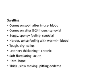Swelling
• Comes on soon after injury- blood
• Comes on after 8-24 hours- synovial
• Boggy, spongy feeling- synovial
• Harder, tense feeling with warmth- blood
• Tough, dry- callus
• Leathery thickening – chronic
• Soft fluctuating- acute
• Hard- bone
• Thick , slow moving- pitting oedema
 