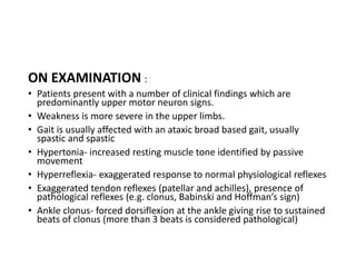 ON EXAMINATION :
• Patients present with a number of clinical findings which are
predominantly upper motor neuron signs.
• Weakness is more severe in the upper limbs.
• Gait is usually affected with an ataxic broad based gait, usually
spastic and spastic
• Hypertonia- increased resting muscle tone identified by passive
movement
• Hyperreflexia- exaggerated response to normal physiological reflexes
• Exaggerated tendon reflexes (patellar and achilles), presence of
pathological reflexes (e.g. clonus, Babinski and Hoffman’s sign)
• Ankle clonus- forced dorsiflexion at the ankle giving rise to sustained
beats of clonus (more than 3 beats is considered pathological)
 
