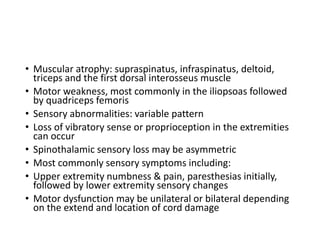• Muscular atrophy: supraspinatus, infraspinatus, deltoid,
triceps and the first dorsal interosseus muscle
• Motor weakness, most commonly in the iliopsoas followed
by quadriceps femoris
• Sensory abnormalities: variable pattern
• Loss of vibratory sense or proprioception in the extremities
can occur
• Spinothalamic sensory loss may be asymmetric
• Most commonly sensory symptoms including:
• Upper extremity numbness & pain, paresthesias initially,
followed by lower extremity sensory changes
• Motor dysfunction may be unilateral or bilateral depending
on the extend and location of cord damage
 