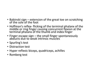 • Babinski sign – extension of the great toe on scratching
of the sole of the foot
• Hoffman’s reflex- flicking of the terminal phalanx of the
middle or ring finger causing concurrent flexion at the
terminal phalanx of the thumb and index finger
• Finger escape sign – the small finger spontaneously
abducts due to weak intrinsic muscles
• Spurling’s test
• Distraction test
• Hyper reflexic biceps, quadriceps, achilles
• Romberg test
 
