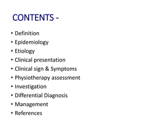 CONTENTS -
• Definition
• Epidemiology
• Etiology
• Clinical presentation
• Clinical sign & Symptoms
• Physiotherapy assessment
• Investigation
• Differential Diagnosis
• Management
• References
 