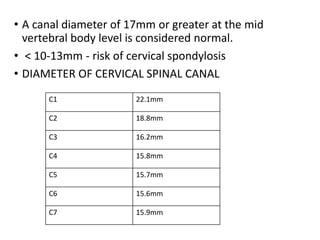 • A canal diameter of 17mm or greater at the mid
vertebral body level is considered normal.
• < 10-13mm - risk of cervical spondylosis
• DIAMETER OF CERVICAL SPINAL CANAL
C1 22.1mm
C2 18.8mm
C3 16.2mm
C4 15.8mm
C5 15.7mm
C6 15.6mm
C7 15.9mm
 