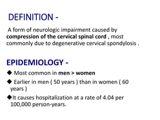 DEFINITION -
A form of neurologic impairment caused by
compression of the cervical spinal cord , most
commonly due to degenerative cervical spondylosis .
EPIDEMIOLOGY -
 Most common in men > women
 Earlier in men ( 50 years ) than in women ( 60
years )
It causes hospitalization at a rate of 4.04 per
100,000 person-years.
 