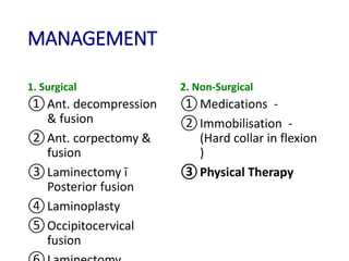 MANAGEMENT
1. Surgical
①Ant. decompression
& fusion
②Ant. corpectomy &
fusion
③Laminectomy ī
Posterior fusion
④Laminoplasty
⑤Occipitocervical
fusion
2. Non-Surgical
①Medications -
②Immobilisation -
(Hard collar in flexion
)
③Physical Therapy
 