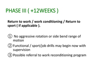 PHASE III ( +12WEEKS )
Return to work / work conditioning / Return to
sport ( if applicable ).
① No aggressive rotation or side bend range of
motion
②Functional / sport/job drills may begin now with
supervision
③Possible referral to work reconditioning program
 