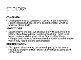 ETIOLOGY
CONGENITAL
• Myelopathy due to congenital stenosis does not have a
specific lesion but caused by a canal diameter which is
narrower from birth.
SPONDYLOSIS
• Degenerative changes which develop with age, including
ligamentum flavum hypertrophy or buckling, facet joint
hypertrophy and disc protrusion. One or all of these
changes contribute to an overall reduction in canal diameter
which may result in cord compression.
DISC HERNIATION:
• Discogenic disease may cause myelopathy in the acute
setting as a large central soft disc herniation causing cord
compression
 