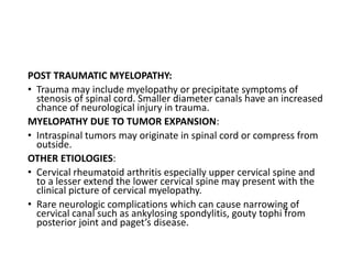 POST TRAUMATIC MYELOPATHY:
• Trauma may include myelopathy or precipitate symptoms of
stenosis of spinal cord. Smaller diameter canals have an increased
chance of neurological injury in trauma.
MYELOPATHY DUE TO TUMOR EXPANSION:
• Intraspinal tumors may originate in spinal cord or compress from
outside.
OTHER ETIOLOGIES:
• Cervical rheumatoid arthritis especially upper cervical spine and
to a lesser extend the lower cervical spine may present with the
clinical picture of cervical myelopathy.
• Rare neurologic complications which can cause narrowing of
cervical canal such as ankylosing spondylitis, gouty tophi from
posterior joint and paget’s disease.
 