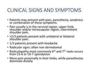 CLINICAL SIGNS AND SYMPTOMS
• Patients may present with pain, paresthesia, weakness
or combination of these symptoms.
• Pain usually is in the cervical region, upper limb,
shoulder and/or intrascapular region, intermittent
shoulder pain.
• >2/3 patients present with unilateral or bilateral
shoulder pain.
• 1/3 patients present with headache
• Radicular signs: often non dermatomal
• Radiculopathy most commonly 6th and 7th roots occurs
from C5-6 or C6-7 spondylosis
• More pain proximally in their limbs, while parasthesias
dominate distally
 