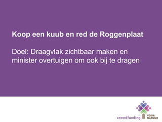 Koop een kuub en red de Roggenplaat
Doel: Draagvlak zichtbaar maken en
minister overtuigen om ook bij te dragen
 
