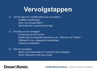 Vervolgstappen
1.) Aan de slag met crowdfunding voor uw project?
- Haalbaar doelbedrag?
- Kunt u iets terug bieden?
- Wat biedt het u naast financiering?
2.) Invulling van de campagne
- Finetuning van het Canvas
- Boodschap en propositie uitwerken o.b.v. ‘Waarom’ en ‘Project’
- Videopitch o.b.v. uitgewerkte boodschap
- Contact met platform
3.) Plan de campagne
- Betrek uw ambassadeurs in aanloop naar campagne
- Intimi, Netwerk en dan pas Crowd
 
