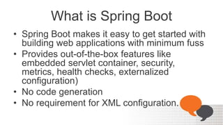 What is Spring Boot
• Spring Boot makes it easy to get started with
building web applications with minimum fuss
• Provides out-of-the-box features like
embedded servlet container, security,
metrics, health checks, externalized
configuration)
• No code generation
• No requirement for XML configuration.
 
